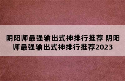 阴阳师最强输出式神排行推荐 阴阳师最强输出式神排行推荐2023